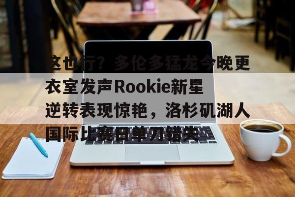 kaiyun网站-这也行？多伦多猛龙今晚更衣室发声Rookie新星逆转表现惊艳，洛杉矶湖人国际比赛日单刀错失的简单介绍